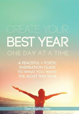 Create Your Best Year One Day at a Time: A Peaceful, Poetic Inspiration Guide to What You Want the Most This Year by Diaz, Clara Angelina