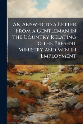 An Answer to a Letter From a Gentleman in the Country Relating to the Present Ministry and men in Employment by Anonymous