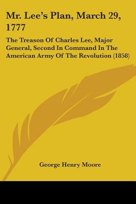 Mr. Lee's Plan, March 29, 1777: The Treason Of Charles Lee, Major General, Second In Command In The American Army Of The Revolution (1858) by Moore, George Henry