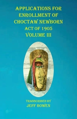 Applications For Enrollment of Choctaw Newborn Act of 1905 Volume III by Bowen, Jeff