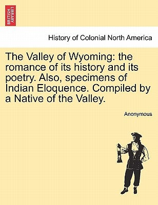 The Valley of Wyoming: The Romance of Its History and Its Poetry. Also, Specimens of Indian Eloquence. Compiled by a Native of the Valley. by Anonymous