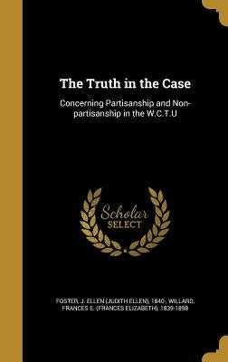 The Truth in the Case: Concerning Partisanship and Non-partisanship in the W.C.T.U by Foster, J. Ellen (Judith Ellen) 1840-