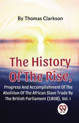 The History Of The Rise, Progress And Accomplishment Of The Abolition Of The African Slave Trade By The British Parliament (1808), Vol.1 by Clarkson, Thomas
