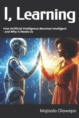 I, Learning: How Artificial Intelligence Becomes Intelligent - and Why It Needs Us by Olawepo, Mojisola