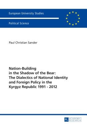 Nation-Building in the Shadow of the Bear: The Dialectics of National Identity and Foreign Policy in the Kyrgyz Republic 1991-2012 by Sander, Paul Christian
