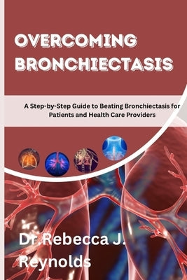 Overcoming Bronchiectasis: A Step-by-Step Guide to Beating Bronchiectasis for Patients and Health Care Providers by Reynolds, Rebecca J.