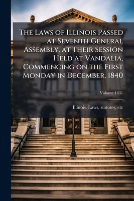 The Laws of Illinois Passed at Seventh General Assembly, at Their Session Held at Vandalia, Commencing on the First Monday in December, 1840; Volume 1 by Illinois Laws, Statutes Etc
