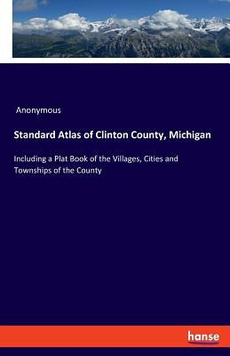 Standard Atlas of Clinton County, Michigan: Including a Plat Book of the Villages, Cities and Townships of the County by Anonymous