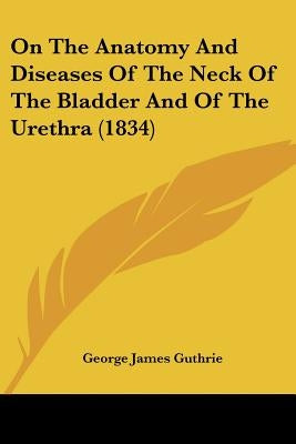 On The Anatomy And Diseases Of The Neck Of The Bladder And Of The Urethra (1834) by Guthrie, George James
