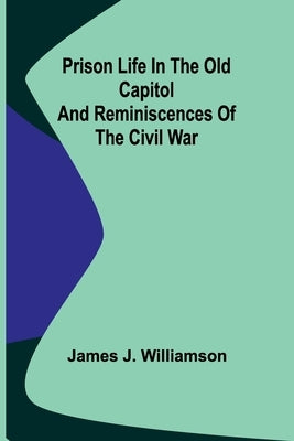 Prison Life in the Old Capitol and Reminiscences of the Civil War by J. Williamson, James