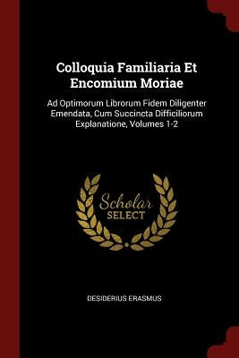 Colloquia Familiaria Et Encomium Moriae: Ad Optimorum Librorum Fidem Diligenter Emendata, Cum Succincta Difficiliorum Explanatione, Volumes 1-2 by Erasmus, Desiderius
