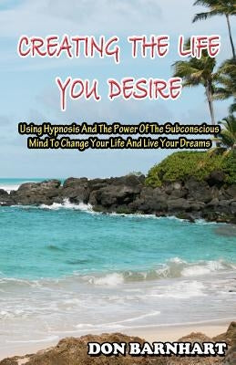 Creating The Life You Desire: Using Hypnosis And The Power Of The Subconscious Mind To Change Your Life And Live Your Dreams. by Barnhart, Don