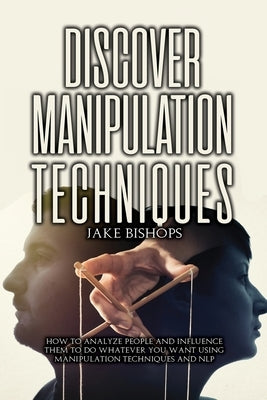 Discover Manipulation Techniques: How to Analyze People and Influence Them to Do Whatever You Want Using Manipulation Techniques and NLP by Bishops, Jake