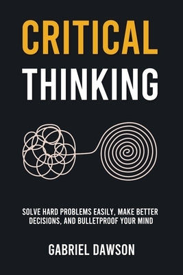 Critical Thinking: Solve Hard Problems Easily, Make Better Decisions, and Bulletproof Your Mind by Dawson, Gabriel