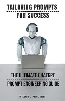 Tailoring Prompts For Success - The Ultimate ChatGPT Prompt Engineering Guide by Ferguson, Michael