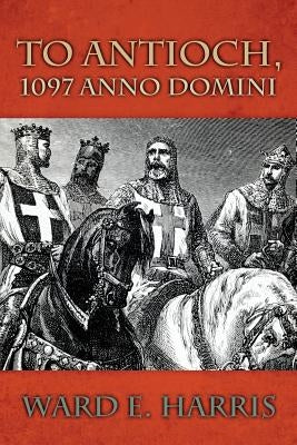 To Antioch, 1097 Anno Domini by Harris, Ward E.