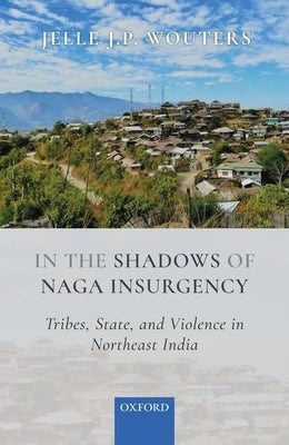 In the Shadows of Naga Insurgency: Tribes, State, and Violence in Northeast India by Wouters, Jelle J. P.