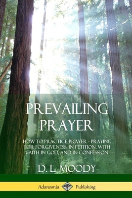 Prevailing Prayer: How to Practice Prayer; Praying for Forgiveness, in Petition, with Faith in God, and in Confession by Moody, D. L.