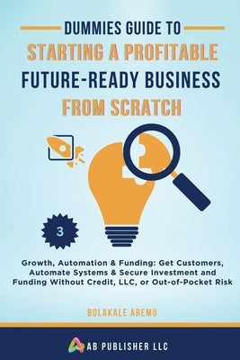 Dummies Guide to Starting a Profitable, Future-Ready Business from Scratch: Growth, Automation & Funding: Get Customers, Automate Systems & Secure Inv by Aremu, Bolakale