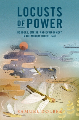 Locusts of Power: Borders, Empire, and Environment in the Modern Middle East by Dolbee, Samuel