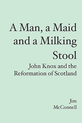 A Man, a Maid and a Milking Stool: John Knox and the Reformation of Scotland by McConnell, Jim