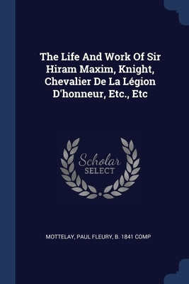 The Life And Work Of Sir Hiram Maxim, Knight, Chevalier De La Légion D'honneur, Etc., Etc by Mottelay, Paul Fleury B. 1841 Comp