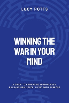 Winning the War in Your Mind: A Guide To Embracing Mindfulness, Building Resilience, Living with Purpose by Potts, Lucy
