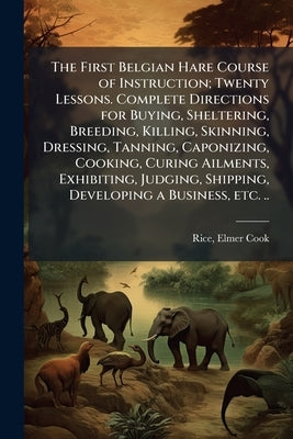 The First Belgian Hare Course of Instruction; Twenty Lessons. Complete Directions for Buying, Sheltering, Breeding, Killing, Skinning, Dressing, Tanni by [Rice, Elmer Cook] [From Old Catalog]