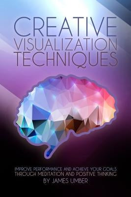 Creative Visualization Techniques: Improve Performance and Achieve Your Goals through Meditation and Positive Thinking by Umber, James