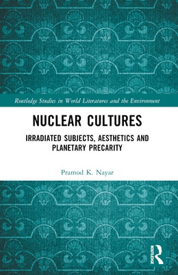 Nuclear Cultures: Irradiated Subjects, Aesthetics and Planetary Precarity by Nayar, Pramod K.