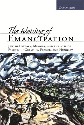 The Waning of Emancipation: Jewish History, Memory, and the Rise of Fascism in Germany, France, and Hungary by Miron, Guy