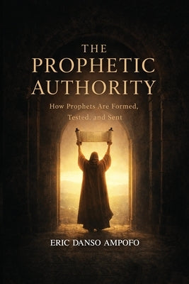 The Prophetic Authority: How Prophets Are Formed, Tested, and Sent by Danso Ampofo, Eric