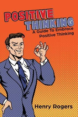 Positive Thinking: A Guide To Embrace Positive Thinking: Positive Thinking Everyday by Rogers, Henry