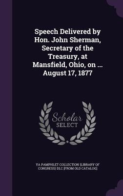 Speech Delivered by Hon. John Sherman, Secretary of the Treasury, at Mansfield, Ohio, on ... August 17, 1877 by Ya Pamphlet Collection (Library of Congr
