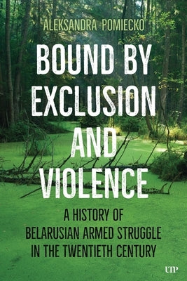 Bound by Exclusion and Violence: A History of Belarusian Armed Struggle in the Twentieth Century by Pomiecko, Aleksandra