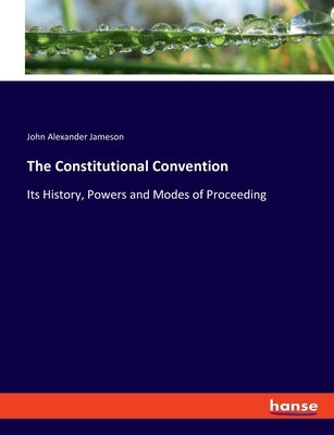 The Constitutional Convention: Its History, Powers and Modes of Proceeding by Jameson, John Alexander