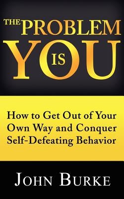 The Problem is YOU: How to Get Out of Your Own Way and Conquer Self-Defeating Behavior by Burke, John