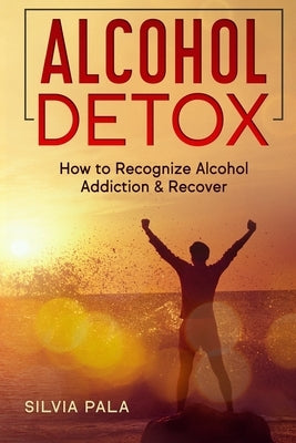 Alcohol Detox: How to Recognize Alcohol Addiction & Recover by Pala, Silvia