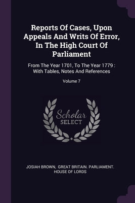 Reports Of Cases, Upon Appeals And Writs Of Error, In The High Court Of Parliament: From The Year 1701, To The Year 1779: With Tables, Notes And Refer by Brown, Josiah