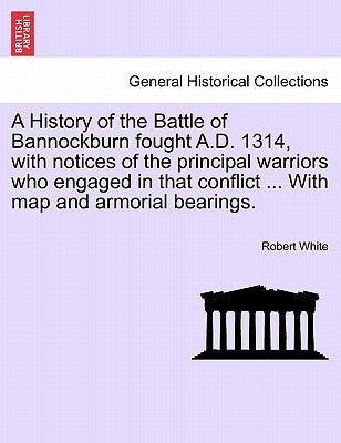 A History of the Battle of Bannockburn Fought A.D. 1314, with Notices of the Principal Warriors Who Engaged in That Conflict ... with Map and Armorial by White, Robert