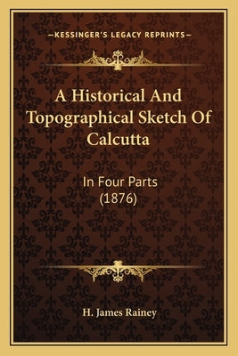 A Historical And Topographical Sketch Of Calcutta: In Four Parts (1876) by Rainey, H. James