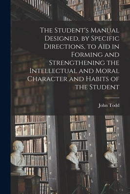 The Student's Manual Designed, by Specific Directions, to Aid in Forming and Strengthening the Intellectual and Moral Character and Habits of the Stud by Todd, John 1800-1873