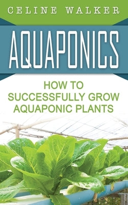 Aquaponics: How to Successfully Grow Aquaponic Plants by Walker, Celine