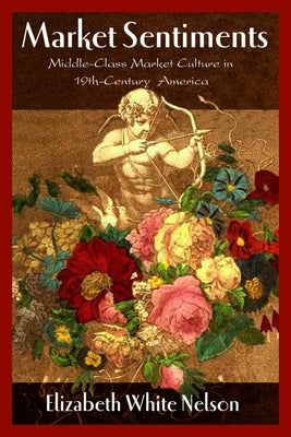 Market Sentiments: Middle-Class Market Culture in Nineteenth-Century America by Nelson, Elizabeth White