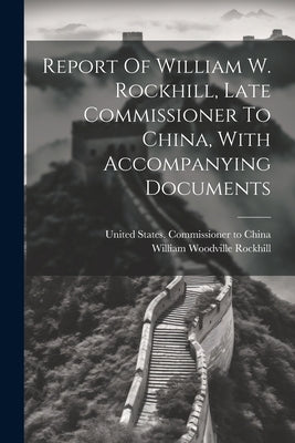 Report Of William W. Rockhill, Late Commissioner To China, With Accompanying Documents by United States Commissioner to China