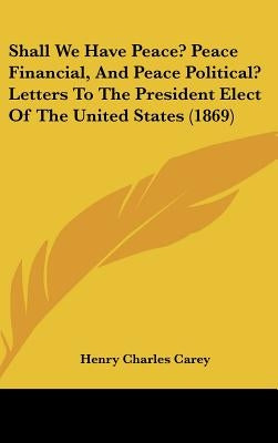 Shall We Have Peace? Peace Financial, and Peace Political? Letters to the President Elect of the United States (1869) by Carey, Henry Charles