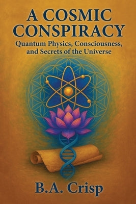A Cosmic Conspiracy: Quantum Physics, Consciousness, and Secrets of the Universe by Crisp, B. a.