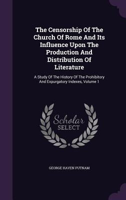 The Censorship Of The Church Of Rome And Its Influence Upon The Production And Distribution Of Literature: A Study Of The History Of The Prohibitory A by Putnam, George Haven