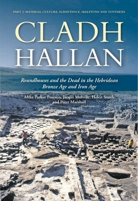 Cladh Hallan: Roundhouses and the Dead in the Hebridean Bronze Age and Iron Age: Part 2: Material Culture, Subsistence, Skeletons and Synthesis by Parker Pearson, Mike