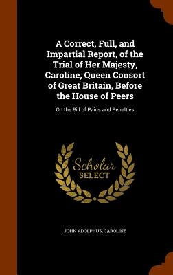 A Correct, Full, and Impartial Report, of the Trial of Her Majesty, Caroline, Queen Consort of Great Britain, Before the House of Peers: On the Bill o by Adolphus, John